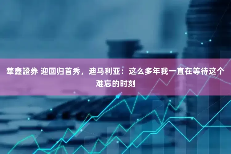 華鑫證券 迎回归首秀，迪马利亚：这么多年我一直在等待这个难忘的时刻