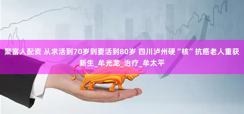 聚富人配资 从求活到70岁到要活到80岁 四川泸州硬“核”抗癌老人重获新生_牟光龙_治疗_牟太平