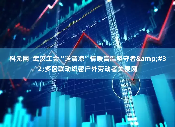 科元网  武汉工会“送清凉”情暖高温坚守者&#32;多区联动织密户外劳动者关爱网