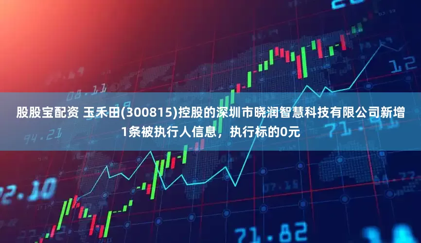 股股宝配资 玉禾田(300815)控股的深圳市晓润智慧科技有限公司新增1条被执行人信息，执行标的0元