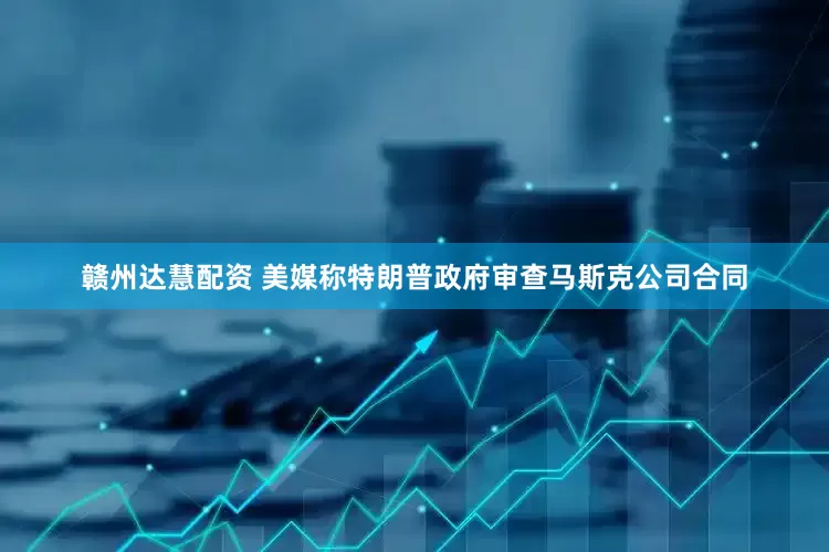 赣州达慧配资 美媒称特朗普政府审查马斯克公司合同