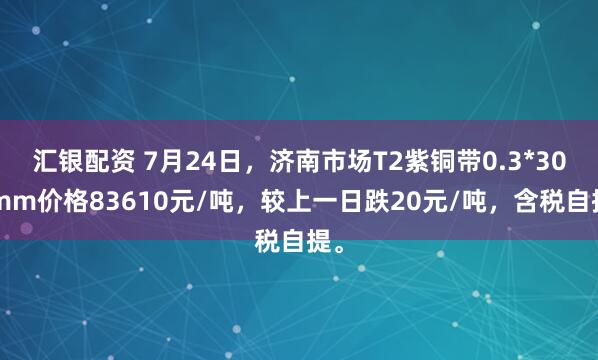 汇银配资 7月24日，济南市场T2紫铜带0.3*300mm价格83610元/吨，较上一日跌20元/吨，含税自提。
