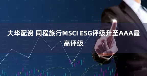 大华配资 同程旅行MSCI ESG评级升至AAA最高评级