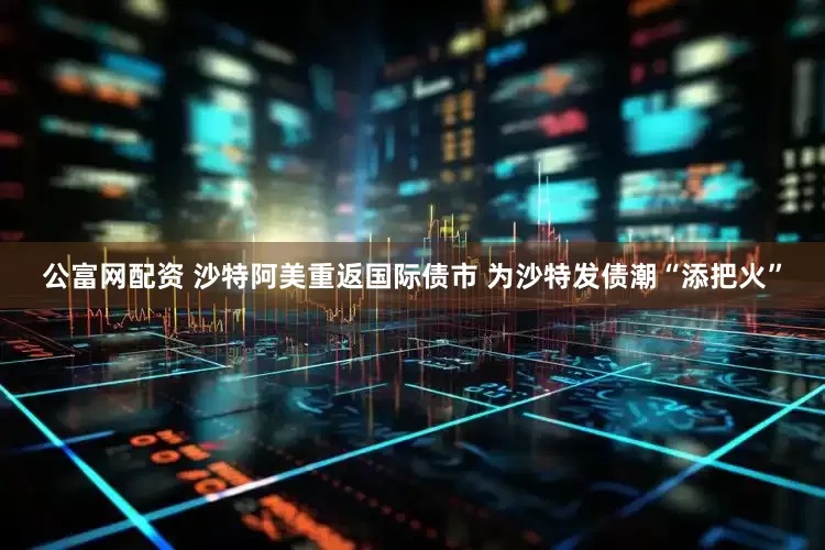 公富网配资 沙特阿美重返国际债市 为沙特发债潮“添把火”