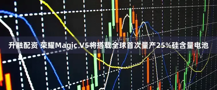 升融配资 荣耀Magic V5将搭载全球首次量产25%硅含量电池
