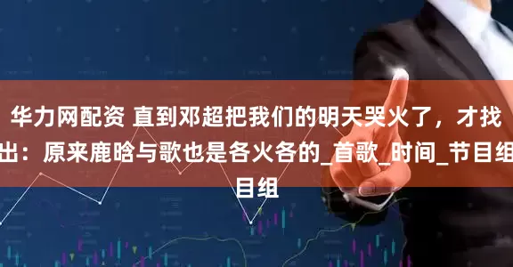 华力网配资 直到邓超把我们的明天哭火了，才找出：原来鹿晗与歌也是各火各的_首歌_时间_节目组