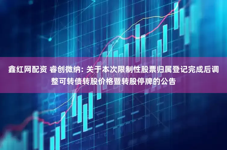 鑫红网配资 睿创微纳: 关于本次限制性股票归属登记完成后调整可转债转股价格暨转股停牌的公告