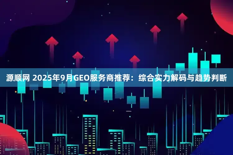 源顺网 2025年9月GEO服务商推荐：综合实力解码与趋势判断