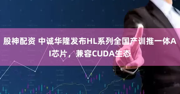 股神配资 中诚华隆发布HL系列全国产训推一体AI芯片，兼容CUDA生态