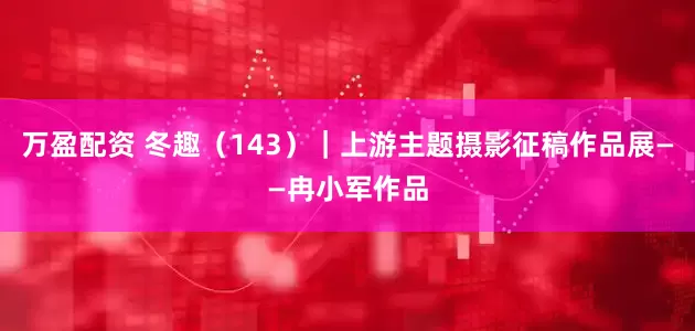 万盈配资 冬趣（143）｜上游主题摄影征稿作品展——冉小军作品