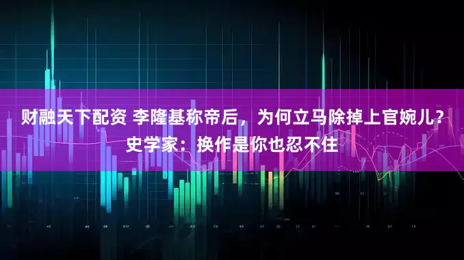 财融天下配资 李隆基称帝后，为何立马除掉上官婉儿？史学家：换作是你也忍不住
