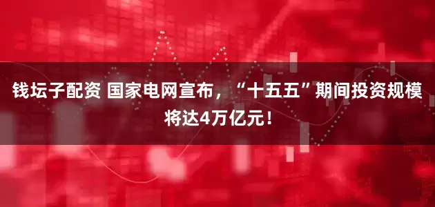 钱坛子配资 国家电网宣布，“十五五”期间投资规模将达4万亿元！