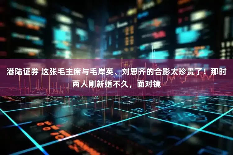 港陆证券 这张毛主席与毛岸英、刘思齐的合影太珍贵了！那时两人刚新婚不久，面对镜